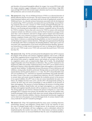 63
SECTION
I
ANSWERS
and disorders of increased hemoglobin affinity for oxygen. Low serum EPO levels with
low oxygen saturation suggest inadequate renal production (renal failure). High RBC
mass and high EPO levels with normal oxygen saturation may be seen with autonomous
EPO production, such as in renal cell carcinoma.
I-114.	 The answer is E. (Chap. 58) von Willebrand disease (VWD) is an inherited disorder of
platelet adhesion that has several types. The most common type is inherited in an auto-
somal dominant fashion and is associated with low levels of qualitatively normal von
Willebrand factor. As a disorder primary hemostasis associated with the development
of a platelet plug, VWD is primarily associated with mucosal bleeding. General bleed-
ing symptoms that are more common in VWD include prolonged bleeding after sur-
gery or dental procedures, menorrhagia, postpartum hemorrhage, and large bruises.
However, easy bruising and menorrhagia are common complaints and are not specific
for VWD in isolation. Factors that raise concern for VWD in women with menstrual
symptoms include iron-deficiency anemia, need for blood transfusion, passage of clots
more than 1 inch in diameter, and need to change a pad or tampon more than hourly.
Epistaxis is also a very common occurrence in the general population, but it is the most
common complaint of males with VWD. Concerning features of epistaxis that may be
more likely to indicate an underlying bleeding diathesis are lack of seasonal variation
and bleeding that requires medical attention. Although most gastrointestinal bleeding
in individuals with VWD is unrelated to the bleeding diathesis, VWD types 2 and 3 are
associated with angiodysplasia of the bowel and gastrointestinal bleeding. Spontane-
ous hemarthroses or deep muscle hematomas are seen in clotting factor deficiencies
and not seen VWD except severe VWD with associated decreased factor VIII levels
less than 5%.
I-115.	 The answer is B. (Chap. 58) The activated partial thromboplastin time (aPTT) measures
the integrity of the intrinsic and common coagulation pathways, and as such, is affected
by all of the coagulation factors, except factor VII. The aPTT reagent contains phospholi-
pids derived from animal or vegetable sources and includes an activator of the intrin-
sic coagulation system, such as nonparticulate ellagic acid or kaolin. The phospholipid
reagent frequently varies from laboratory to laboratory. Thus, an aPTT measured in one
hospital may differ from another. Isolated elevations in the aPTT can be related to factor
deficiencies, heparin or direct thrombin inhibitors, lupus anticoagulant, or the presence of
a specific factor inhibitor. To differentiate between the presence of factor deficiencies and
inhibitors, mixing studies should be performed. Mixing studies are performed by mixing
normal plasma and the patient’s plasma in a 1:1 ratio. The aPTT and prothrombin time
(PT) are incubated at 37o
C, and levels are measured immediately and serially thereafter
for about 2 hours. If the cause is an isolated factor deficiency, the aPTT should correct
to normal values and remain normal throughout the incubation period. In the presence
of an acquired inhibitor, the aPTT may or may not correct immediately, but upon incu-
bation, the inhibitor becomes more active, and the aPTT will progressively prolong. In
contrast, the aPTT does not correct immediately or with incubation in the presence of
lupus anticoagulants. The presence of serious bleeding in the presence of mixing studies
suggesting an inhibitor should further rule out lupus anticoagulant as a cause because
the lupus anticoagulant typically presents with no symptoms or as a thrombotic disorder.
The mixing studies do not, however, eliminate the presence of heparin as a cause of the
prolonged aPTT. If heparin were present, the thrombin time, but not the reptilase time,
would be prolonged. In this scenario, both values were normal, ruling out the presence of
heparin or a direct thrombin inhibitor. Likewise, disseminated intravascular coagulation
can be ruled out in the presence of normal fibrinogen levels. In serious vitamin K defi-
ciency, both the PT and aPTT should be prolonged.
I-116.	 The answer is E. (Chap. 59) Lymphadenopathy has many causes, including infections,
immunologic diseases, and malignancy among others. In the vast majority of cases,
the cause of enlarged lymph nodes is a benign process. In the primary care practice,
fewer than 1% of individuals will have malignancy, and in individuals referred for
lymphadenopathy, this number rises only to 16%. Some features on history and physi-
cal examination lead to an increased likelihood that the cause of lymphadenopathy is
 