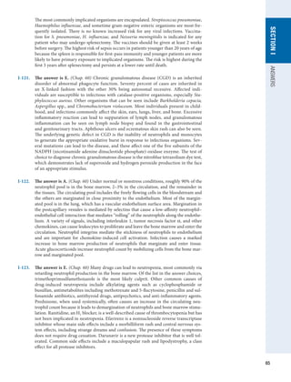 65
SECTION
I
ANSWERS
The most commonly implicated organisms are encapsulated. Streptococcus pneumoniae,
Haemophilus influenzae, and sometime gram-negative enteric organisms are most fre-
quently isolated. There is no known increased risk for any viral infections. Vaccina-
tion for S. pneumoniae, H. influenzae, and Neisseria meningitidis is indicated for any
patient who may undergo splenectomy. The vaccines should be given at least 2 weeks
before surgery. The highest risk of sepsis occurs in patients younger than 20 years of age
because the spleen is responsible for first-pass immunity and younger patients are more
likely to have primary exposure to implicated organisms. The risk is highest during the
first 3 years after splenectomy and persists at a lower rate until death.
I-121.	 The answer is E. (Chap. 60) Chronic granulomatous disease (CGD) is an inherited
disorder of abnormal phagocyte function. Seventy percent of cases are inherited in
an X-linked fashion with the other 30% being autosomal recessive. Affected indi-
viduals are susceptible to infectious with catalase-positive organisms, especially Sta-
phylococcus aureus. Other organisms that can be seen include Burkholderia cepacia,
Aspergillus spp., and Chromobacterium violaceum. Most individuals present in child-
hood, and infections commonly affect the skin, ears, lungs, liver, and bone. Excessive
inflammatory reaction can lead to suppuration of lymph nodes, and granulomatous
inflammation can be seen on lymph node biopsy and found in the gastrointestinal
and genitourinary tracts. Aphthous ulcers and eczematous skin rash can also be seen.
The underlying genetic defect in CGD is the inability of neutrophils and monocytes
to generate the appropriate oxidative burst in response to infectious organisms. Sev-
eral mutations can lead to the disease, and these affect one of the five subunits of the
NADPH (nicotinamide adenine dinucleotide phosphate) oxidase enzyme. The test of
choice to diagnose chronic granulomatous disease is the nitroblue tetrazolium dye test,
which demonstrates lack of superoxide and hydrogen peroxide production in the face
of an appropriate stimulus.
I-122.	 The answer is A. (Chap. 60) Under normal or nonstress conditions, roughly 90% of the
neutrophil pool is in the bone marrow, 2–3% in the circulation, and the remainder in
the tissues. The circulating pool includes the freely flowing cells in the bloodstream and
the others are marginated in close proximity to the endothelium. Most of the margin-
ated pool is in the lung, which has a vascular endothelium surface area. Margination in
the postcapillary venules is mediated by selectins that cause a low-affinity neutrophil–
endothelial cell interaction that mediates “rolling” of the neutrophils along the endothe-
lium. A variety of signals, including interleukin 1, tumor necrosis factor α, and other
chemokines, can cause leukocytes to proliferate and leave the bone marrow and enter the
circulation. Neutrophil integrins mediate the stickiness of neutrophils to endothelium
and are important for chemokine-induced cell activation. Infection causes a marked
increase in bone marrow production of neutrophils that marginate and enter tissue.
Acute glucocorticoids increase neutrophil count by mobilizing cells from the bone mar-
row and marginated pool.
I-123.	 The answer is E. (Chap. 60) Many drugs can lead to neutropenia, most commonly via
retarding neutrophil production in the bone marrow. Of the list in the answer choices,
trimethoprimsulfamethoxazole is the most likely culprit. Other common causes of
drug-induced neutropenia include alkylating agents such as cyclophosphamide or
busulfan, antimetabolites including methotrexate and 5-flucytosine, penicillin and sul-
fonamide antibiotics, antithyroid drugs, antipsychotics, and anti-inflammatory agents.
Prednisone, when used systemically, often causes an increase in the circulating neu-
trophil count because it leads to demargination of neutrophils and bone marrow stimu-
lation. Ranitidine, an H2 blocker, is a well-described cause of thrombocytopenia but has
not been implicated in neutropenia. Efavirenz is a nonnucleoside reverse transcriptase
inhibitor whose main side effects include a morbilliform rash and central nervous sys-
tem effects, including strange dreams and confusion. The presence of these symptoms
does not require drug cessation. Darunavir is a new protease inhibitor that is well tol-
erated. Common side effects include a maculopapular rash and lipodystrophy, a class
effect for all protease inhibitors.
 