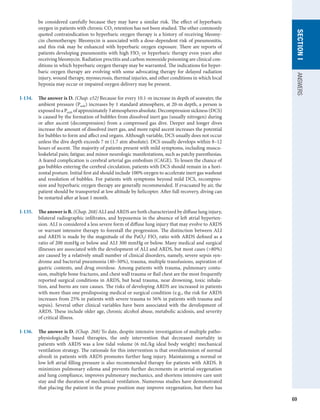 69
SECTION
I
ANSWERS
be considered carefully because they may have a similar risk. The effect of hyperbaric
oxygen in patients with chronic CO2 retention has not been studied. The other commonly
quoted contraindication to hyperbaric oxygen therapy is a history of receiving bleomy-
cin chemotherapy. Bleomycin is associated with a dose-dependent risk of pneumonitis,
and this risk may be enhanced with hyperbaric oxygen exposure. There are reports of
patients developing pneumonitis with high FIO2 or hyperbaric therapy even years after
receiving bleomycin. Radiation proctitis and carbon monoxide poisoning are clinical con-
ditions in which hyperbaric oxygen therapy may be warranted. The indications for hyper-
baric oxygen therapy are evolving with some advocating therapy for delayed radiation
injury, wound therapy, myonecrosis, thermal injuries, and other conditions in which local
hypoxia may occur or impaired oxygen delivery may be present.
I-134.	 The answer is D. (Chap. e52) Because for every 10.1-m increase in depth of seawater, the
ambient pressure (Pamb) increases by 1 standard atmosphere, at 20-m depth, a person is
exposed to a Pamb of approximately 3 atmospheres absolute. Decompression sickness (DCS)
is caused by the formation of bubbles from dissolved inert gas (usually nitrogen) during
or after ascent (decompression) from a compressed gas dive. Deeper and longer dives
increase the amount of dissolved inert gas, and more rapid ascent increases the potential
for bubbles to form and affect end organs. Although variable, DCS usually does not occur
unless the dive depth exceeds 7 m (1.7 atm absolute). DCS usually develops within 8–12
hours of ascent. The majority of patients present with mild symptoms, including muscu-
loskeletal pain; fatigue; and minor neurologic manifestations, such as patchy paresthesias.
A feared complication is cerebral arterial gas embolism (CAGE). To lessen the chance of
gas bubbles entering the cerebral circulation, patients with DCS should remain in a hori-
zontal posture. Initial first aid should include 100% oxygen to accelerate inert gas washout
and resolution of bubbles. For patients with symptoms beyond mild DCS, recompres-
sion and hyperbaric oxygen therapy are generally recommended. If evacuated by air, the
patient should be transported at low altitude by helicopter. After full recovery, diving can
be restarted after at least 1 month.
I-135.	 The answer is B. (Chap. 268) ALI and ARDS are both characterized by diffuse lung injury,
bilateral radiographic infiltrates, and hypoxemia in the absence of left atrial hyperten-
sion. ALI is considered a less severe form of diffuse lung injury that may evolve to ARDS
or warrant intensive therapy to forestall the progression. The distinction between ALI
and ARDS is made by the magnitude of the PaO2/ FIO2 ratio with ARDS defined as a
ratio of 200 mmHg or below and ALI 300 mmHg or below. Many medical and surgical
illnesses are associated with the development of ALI and ARDS, but most cases (80%)
are caused by a relatively small number of clinical disorders, namely, severe sepsis syn-
drome and bacterial pneumonia (40–50%), trauma, multiple transfusions, aspiration of
gastric contents, and drug overdose. Among patients with trauma, pulmonary contu-
sion, multiple bone fractures, and chest wall trauma or flail chest are the most frequently
reported surgical conditions in ARDS, but head trauma, near drowning, toxic inhala-
tion, and burns are rare causes. The risks of developing ARDS are increased in patients
with more than one predisposing medical or surgical condition (e.g., the risk for ARDS
increases from 25% in patients with severe trauma to 56% in patients with trauma and
sepsis). Several other clinical variables have been associated with the development of
ARDS. These include older age, chronic alcohol abuse, metabolic acidosis, and severity
of critical illness.
I-136.	 The answer is D. (Chap. 268) To date, despite intensive investigation of multiple patho-
physiologically based therapies, the only intervention that decreased mortality in
patients with ARDS was a low tidal volume (6 mL/kg ideal body weight) mechanical
ventilation strategy. The rationale for this intervention is that overdistension of normal
alveoli in patients with ARDS promotes further lung injury. Maintaining a normal or
low left atrial filling pressure is also recommended therapy for patients with ARDS. It
minimizes pulmonary edema and prevents further decrements in arterial oxygenation
and lung compliance, improves pulmonary mechanics, and shortens intensive care unit
stay and the duration of mechanical ventilation. Numerous studies have demonstrated
that placing the patient in the prone position may improve oxygenation, but there has
 