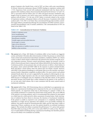 71
SECTION
I
ANSWERS
group of patients who benefit from a trial of NIV are those with acute exacerbations
of chronic obstructive pulmonary disease (COPD) leading to respiratory acidosis (pH
7.35). Experience from several well-conducted randomized trials has shown that in
patients with ventilatory failure characterized by blood pH levels between 7.25 and 7.35,
NIV is associated with low failure rates (15–20%) and good outcomes (intubation rate;
length of stay in intensive care; and in some series, mortality rates). In more severely ill
patients with pH below 7.25, the rate of NIV failure is inversely related to the severity
of respiratory acidosis, with greater failure as the pH decreases. In patients with milder
acidosis (pH 7.35), NIV is not better than conventional therapy that includes control-
led oxygen delivery and pharmacotherapy for exacerbations of COPD (systemic cortico­
steroids; bronchodilators; and, if needed, antibiotics). The contraindications to NIV are
listed in the Table I-139.
TABLE I-139  Contraindications for Noninvasive Ventilation
Cardiac or respiratory arrest
Severe encephalopathy
Severe gastrointestinal bleed
Hemodynamic instability
Unstable angina and myocardial infarction
Facial surgery or trauma
Upper airway obstruction
High-risk aspiration or inability to protect airways
Inability to clear secretions
I-139.	 The answer is A. (Chap. 269) Modes of ventilation differ in how breaths are triggered,
cycled, and limited. All modes allow determination of either the pressure or volume limit.
Assist control and synchronized intermittent mandatory ventilation (SIMV) are volume
cycled, in which a fixed volume is delivered to the patient by the machine using the neces-
sary inspiratory pressure. Pressure control and pressure support are pressure cycled, in
which a known pressure limit is imposed and volume delivered by the machine may vary.
Continuous positive airway pressure does not alter pressure or deliver a fixed volume to
the patient. Assist control and SIMV differ by the response to patient initiated breaths.
Both will deliver a fixed volume when the patient does not initiate a breath. However,
with SIMV, if the patient is breathing at a rate greater than set on the machine, each spon-
taneous breath is dependent completely on patient effort. On assist control, each patient
initiated breath above the set rate is supported by the machine by delivering the set rate.
In patients with a high respiratory rate, this can result in hyperventilation, and intrinsic
PEEP because of inadequate time for exhalation of the full tidal volume. In the patient
described, because each breath that is either initiated by the patient or the machine is
at a set rate and a fixed volume, this is most consistent with the assist control mode of
mechanical ventilation.
I-140.	 The answer is D. (Chap. 269) Determining when an individual is an appropriate can-
didate for a spontaneous breathing trial is important for the care of mechanically ven-
tilated patients. An important initial step in determining if a patient is likely to be
successfully extubated is to evaluate the mental status of the patient. This can be difficult
if the patient is receiving sedation, and it is recommended that sedation be interrupted
on a daily basis for a short period to allow assessment of mental status. Daily interrup-
tion of sedation has been shown to decrease the duration of mechanical ventilation.
If the patient is unable to respond to any commands or is completely obtunded, the
individual is at high risk for aspiration and unlikely to be successfully extubated. In
addition, the patient should be hemodynamically stable and the lung injury stable or
improving. If these conditions are met, the patient should be on minimal ventilatory
support. This includes the ability to maintain the pH between 7.35 and an SaO2 greater
than 90% while receiving an FIO2 of 0.5 or less and a PEEP of 5 cmH2) or less. The pres-
ence of rapid shallow breathing during a spontaneous breathing trial identifies patients
who are less likely to be extubated successfully.
 