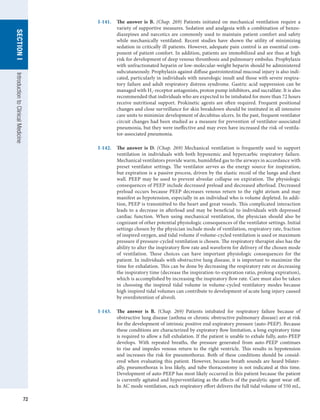 72
SECTION
I
Introduction
to
Clinical
Medicine
I-141.	 The answer is B. (Chap. 269) Patients initiated on mechanical ventilation require a
variety of supportive measures. Sedation and analgesia with a combination of benzo-
diazepines and narcotics are commonly used to maintain patient comfort and safety
while mechanically ventilated. Recent studies have shown the utility of minimizing
sedation in critically ill patients. However, adequate pain control is an essential com-
ponent of patient comfort. In addition, patients are immobilized and are thus at high
risk for development of deep venous thrombosis and pulmonary embolus. Prophylaxis
with unfractionated heparin or low-molecular-weight heparin should be administered
subcutaneously. Prophylaxis against diffuse gastrointestinal mucosal injury is also indi-
cated, particularly in individuals with neurologic insult and those with severe respira-
tory failure and adult respiratory distress syndrome. Gastric acid suppression can be
managed with H2-receptor antagonists, proton pump inhibitors, and sucralfate. It is also
recommended that individuals who are expected to be intubated for more than 72 hours
receive nutritional support. Prokinetic agents are often required. Frequent positional
changes and close surveillance for skin breakdown should be instituted in all intensive
care units to minimize development of decubitus ulcers. In the past, frequent ventilator
circuit changes had been studied as a measure for prevention of ventilator-associated
pneumonia, but they were ineffective and may even have increased the risk of ventila-
tor-associated pneumonia.
I-142.	 The answer is D. (Chap. 269) Mechanical ventilation is frequently used to support
ventilation in individuals with both hypoxemic and hypercarbic respiratory failure.
Mechanical ventilators provide warm, humidified gas to the airways in accordance with
preset ventilator settings. The ventilator serves as the energy source for inspiration,
but expiration is a passive process, driven by the elastic recoil of the lungs and chest
wall. PEEP may be used to prevent alveolar collapse on expiration. The physiologic
consequences of PEEP include decreased preload and decreased afterload. Decreased
preload occurs because PEEP decreases venous return to the right atrium and may
manifest as hypotension, especially in an individual who is volume depleted. In addi-
tion, PEEP is transmitted to the heart and great vessels. This complicated interaction
leads to a decrease in afterload and may be beneficial to individuals with depressed
cardiac function. When using mechanical ventilation, the physician should also be
cognizant of other potential physiologic consequences of the ventilator settings. Initial
settings chosen by the physician include mode of ventilation, respiratory rate, fraction
of inspired oxygen, and tidal volume if volume-cycled ventilation is used or maximum
pressure if pressure-cycled ventilation is chosen. The respiratory therapist also has the
ability to alter the inspiratory flow rate and waveform for delivery of the chosen mode
of ventilation. These choices can have important physiologic consequences for the
patient. In individuals with obstructive lung disease, it is important to maximize the
time for exhalation. This can be done by decreasing the respiratory rate or decreasing
the inspiratory time (decrease the inspiration-to-expiration ratio, prolong expiration),
which is accomplished by increasing the inspiratory flow rate. Care must also be taken
in choosing the inspired tidal volume in volume-cycled ventilatory modes because
high inspired tidal volumes can contribute to development of acute lung injury caused
by overdistention of alveoli.
I-143.	 The answer is B. (Chap. 269) Patients intubated for respiratory failure because of
obstructive lung disease (asthma or chronic obstructive pulmonary disease) are at risk
for the development of intrinsic positive end-expiratory pressure (auto-PEEP). Because
these conditions are characterized by expiratory flow limitation, a long expiratory time
is required to allow a full exhalation. If the patient is unable to exhale fully, auto-PEEP
develops. With repeated breaths, the pressure generated from auto-PEEP continues
to rise and impedes venous return to the right ventricle. This results in hypotension
and increases the risk for pneumothorax. Both of these conditions should be consid-
ered when evaluating this patient. However, because breath sounds are heard bilater-
ally, pneumothorax is less likely, and tube thoracostomy is not indicated at this time.
Development of auto-PEEP has most likely occurred in this patient because the patient
is currently agitated and hyperventilating as the effects of the paralytic agent wear off.
In AC mode ventilation, each respiratory effort delivers the full tidal volume of 550 mL,
 