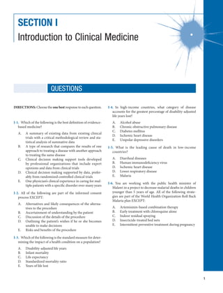 1
SECTION I
Introduction to Clinical Medicine
DIRECTIONS: Choose the one best response to each question.
I-1.  Which of the following is the best definition of evidence-
based medicine?
A.	 A summary of existing data from existing clinical
trials with a critical methodological review and sta-
tistical analysis of summative data
B.	 A type of research that compares the results of one
approach to treating a disease with another approach
to treating the same disease
C.	 Clinical decision making support tools developed
by professional organizations that include expert
opinions and data from clinical trials
D.	 Clinical decision making supported by data, prefer-
ably from randomized controlled clinical trials
E.	 One physician’s clinical experience in caring for mul-
tiple patients with a specific disorder over many years
I-2.  All of the following are part of the informed consent
process EXCEPT:
A.	 Alternatives and likely consequences of the alterna-
tives to the procedure
B.	 Ascertainment of understanding by the patient
C.	 Discussion of the details of the procedure
D.	 Outlining the patient’s wishes if he or she becomes
unable to make decisions
E.	 Risks and benefits of the procedure
I-3.  Which of the following is the standard measure for deter-
mining the impact of a health condition on a population?
A.	 Disability-adjusted life years
B.	 Infant mortality
C.	 Life expectancy
D.	 Standardized mortality ratio
E.	 Years of life lost
I-4.  In high-income countries, what category of disease
accounts for the greatest percentage of disability-adjusted
life years lost?
A.	 Alcohol abuse
B.	 Chronic obstructive pulmonary disease
C.	 Diabetes mellitus
D.	 Ischemic heart disease
E.	 Unipolar depressive disorders
I-5.  What is the leading cause of death in low-income
countries?
A.	 Diarrheal diseases
B.	 Human immunodeficiency virus
D.	 Ischemic heart disease
D.	 Lower respiratory disease
E.	 Malaria
I-6.  You are working with the public health minister of
Malawi in a project to decrease malarial deaths in children
younger than 5 years of age. All of the following strate-
gies are part of the World Health Organization Roll Back
Malaria plan EXCEPT:
A.	 Artemisinin-based combination therapy
B.	 Early treatment with chloroquine alone
C.	 Indoor residual spraying
D.	 Insecticide-treated bed nets
E.	 Intermittent preventive treatment during pregnancy
QUESTIONS
 