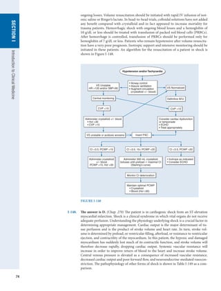74
SECTION
I
Introduction
to
Clinical
Medicine
ongoing losses. Volume resuscitation should be initiated with rapid IV infusion of isot-
onic saline or Ringer’s lactate. In head-to-head trials, colloidal solutions have not added
any benefit compared with crystalloid and in fact appeared to increase mortality for
trauma patients. Hemorrhagic shock with ongoing blood losses and a hemoglobin of
10 g/dL or less should be treated with transfusion of packed red blood cells (PRBCs).
After hemorrhage is controlled, transfusion of PRBCs should be performed only for
hemoglobin of 7 g/dL or less. Patients who remain hypotensive after volume resuscita-
tion have a very poor prognosis. Inotropic support and intensive monitoring should be
initiated in these patients. An algorithm for the resuscitation of a patient in shock is
shown in Figure I-148.
FIGURE I-148
Monitor CI deterioration
Maintain optimal PCWP
• Crystalloid
• Blood (Hct ≥30)
Hypotension and/or Tachycardia
• Airway control
• Assure ventilation
• Augment circulation
(crystalloid +/– blood)
Consider cardiac dysfunction
or tamponade
• ECHO
• Treat appropriately
VS Unstable
HR 120 and/or SBP90 VS Normalized
Definitive W/U
Insert PAC
VS unstable or acidosis worsens
Central monitoring
CVP 15 CVP 15
CI 3.5; 15 PCWP 20
Administer crystalloid +/– blood
• Hct 30
• CVP 15
Administer 500 mL crystalloid
boluses until preload maximal CI
(Starling’s curve)
CI 3.5; PCWP 15
Administer crystalloid
+/– blood
PCWP 15, Hct 30
CI 3.5; PCWP 20
• Inotrope as indicated
• Consider ECHO
I-148.	 The answer is D. (Chap. 270) The patient is in cardiogenic shock from an ST-elevation
myocardial infarction. Shock is a clinical syndrome in which vital organs do not receive
adequate perfusion. Understanding the physiology underlying shock is a crucial factor in
determining appropriate management. Cardiac output is the major determinant of tis-
sue perfusion and is the product of stroke volume and heart rate. In turn, stroke vol-
ume is determined by preload, or ventricular filling, afterload, or resistance to ventricular
ejection, and contractility of the myocardium. In this patient, the hypoxic and damaged
myocardium has suddenly lost much of its contractile function, and stroke volume will
therefore decrease rapidly, dropping cardiac output. Systemic vascular resistance will
increase in order to improve return of blood to the heart and increase stroke volume.
Central venous pressure is elevated as a consequence of increased vascular resistance,
decreased cardiac output and poor forward flow, and neuroendocrine-mediated vasocon-
striction. The pathophysiology of other forms of shock is shown in Table I-149 as a com-
parison.
 