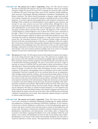 81
SECTION
I
ANSWERS
I-164 and I-165.  The answers are E and C, respectively. (Chap. 276) This clinical scenario
describes an individual with superior vena cava (SVC) syndrome, which is an oncologic
emergency. Eighty-five percent of cases of SVC syndrome are caused by either small cell
or squamous cell cancer of the lung. Other causes of SVC syndrome include lymphoma,
aortic aneurysm, thyromegaly, fibrosing mediastinitis, thrombosis, histoplasmosis, and
Behçet’s syndrome. The typical clinical presentation is dyspnea, cough, and facial and
neck swelling. Symptoms are worsened by lying flat or bending forward. As the swelling
progresses, it can lead to glossal and laryngeal edema with symptoms of hoarseness and
dysphagia. Other symptoms can include headaches, nasal congestion, pain, dizziness, and
syncope. In rare cases, seizures can occur from cerebral edema, although this is more
commonly associated with brain metastases. On physical examination, dilated neck veins
with collateralization on the anterior chest wall are frequently seen. There is also facial
and upper extremity edema associated with cyanosis. The diagnosis of SVC syndrome is
a clinical diagnosis. A pleural effusion is seen in about 25% of cases, more commonly on
the right. A chest CT scan would demonstrate decreased or absent contrast in the cen-
tral veins with prominent collateral circulation and would help elucidate the cause. Most
commonly this would be mediastinal adenopathy or a large central tumor obstructing
venous flow. The immediate treatment of SVC syndrome includes oxygen, elevation of
the head of the bed, and administration of diuretics in combination with a low-sodium
diet. Conservative treatment alone often provides adequate relief of symptoms and allows
determination of the underlying cause of the obstruction. In this case, this would include
histologic confirmation of cell type of the tumor to provide more definitive therapy. Radi-
ation therapy is the most common treatment modality and can be used in an emergent
situation if conservative treatment fails to provide relief to the patient.
I-166.	 The answer is A (Chap. 276) This patient presents with symptoms of spinal cord compres-
sion in the setting of known stage IV breast cancer. This represents an oncologic emer-
gency because only 10% of patients presenting with paraplegia regain the ability to walk.
Most commonly, patients develop symptoms of localized back pain and tenderness days
to months before developing paraplegia. The pain is worsened by movement, cough, or
sneezing. In contrast to radicular pain, the pain related to spinal cord metastases is worse
with lying down. Patients presenting with back pain alone should have a careful exami-
nation to attempt to localize the lesion before development of more severe neurologic
symptoms. In this patient with paraplegia, there is an definitive level at which sensation
is diminished. This level is typically one to two vertebrae below the site of compression.
Other findings include spasticity, weakness, and increased deep tendon reflexes. In those
with autonomic dysfunction, bowel and bladder incontinence occur with decreased anal
tone, absence of the anal wink and bulbocavernosus reflexes, and bladder distention. The
most important initial step is the administration of high-dose intravenous corticosteroids
to minimize associated swelling around the lesion and prevent paraplegia while allow-
ing further evaluation and treatment. MRI should be performed of the entire spinal cord
to evaluate for other metastatic disease that may require therapy. Although a brain MRI
may be indicated in the future to evaluate for brain metastases, it is not required in the
initial evaluation because the bilateral nature of the patient’s symptoms and sensory level
clearly indicate the spinal cord as the site of the injury. After an MRI has been performed,
a definitive treatment plan can be made. Most commonly, radiation therapy is used with
or without surgical decompression.
I-167 and I-168.  The answers are B and E, respectively. (Chap. 276) Tumor lysis syndrome
occurs most commonly in individuals undergoing chemotherapy for rapidly proliferat-
ing malignancies, including acute leukemias and Burkitt’s lymphoma. In rare instances,
it can be seen in chronic lymphoma or solid tumors. As the chemotherapeutic agents act
on these cells, there is massive tumor lysis that results in release of intracellular ions and
nucleic acids. This leads to a characteristic metabolic syndrome of hyperuricemia, hyper-
phosphatemia, hyperkalemia, and hypocalcemia. Acute kidney injury is frequent and
can lead to renal failure, requiring hemodialysis if uric acid crystallizes within the renal
tubules. Lactic acidosis and dehydration increase the risk of acute kidney injury. Hyper-
phosphatemia occurs because of the release of intracellular phosphate ions and causes a
reciprocal reduction in serum calcium. This hypocalcemia can be profound, leading to
 