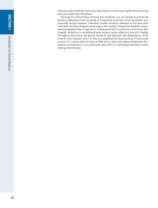 82
SECTION
I
Introduction
to
Clinical
Medicine
neuromuscular irritability and tetany. Hyperkalemia can become rapidly life threatening
and cause ventricular arrhythmia.
Knowing the characteristics of tumor lysis syndrome, one can attempt to prevent the
known complications from occurring. It is important to monitor serum electrolytes very
frequently during treatment. Laboratory studies should be obtained no less than three
times daily, but more frequent monitoring is often needed. Allopurinol should be admin-
istered prophylactically at high doses. If allopurinol fails to control uric acid to less than
8 mg/dL, rasburicase, a recombinant urate oxidase, can be added at a dose of 0.2 mg/kg.
Throughout this period, the patient should be well hydrated with alkalinization of the
urine to a pH of greater than 7.0. This is accomplished by administration of intravenous
normal or ½ normal saline at a dose of 3000 mL/m2
daily with sodium bicarbonate. Pro-
phylactic hemodialysis is not performed unless there is underlying renal failure before
starting chemotherapy.
 