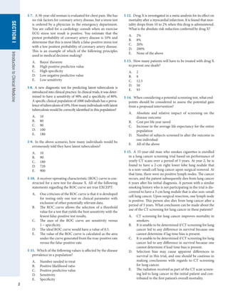 2
SECTION
I
SECTION
I
Introduction
to
Clinical
Medicine
I-7.  A 38-year-old woman is evaluated for chest pain. She has
no risk factors for coronary artery disease, but a stress test
is ordered by a physician in the emergency department.
You are called for a cardiology consult when an exercise
ECG stress test result is positive. You estimate that the
pretest probability of coronary artery disease is 10% and
determine that this is most likely a false-positive stress test
with a low posttest probability of coronary artery disease.
This is an example of which of the following principles
used in medical decision making?
A.	 Bayes’ theorem
B.	 High positive predictive value
C.	 High specificity
D.	 Low negative predictive value
E.	 Low sensitivity
I-8.  A new diagnostic test for predicting latent tuberculosis is
introduced into clinical practice. In clinical trials, it was deter-
mined to have a sensitivity of 90% and a specificity of 80%.
A specific clinical population of 1000 individuals has a preva-
lenceoftuberculosisof10%.Howmanyindividualswithlatent
tuberculosis would be correctly identified in this population?
A.	 10
B.	 80
C.	 90
D.	 100
E.	 180
I-9.  In the above scenario, how many individuals would be
erroneously told they have latent tuberculosis?
A.	 10
B.	 90
C.	 180
D.	 720
E.	 900
I-10.  A receiver operating characteristic (ROC) curve is con-
structed for a new test for disease X. All of the following
statements regarding the ROC curve are true EXCEPT:
A.	 One criticism of the ROC curve is that it is developed
for testing only one test or clinical parameter with
exclusion of other potentially relevant data.
B.	 The ROC curve allows the selection of a threshold
value for a test that yields the best sensitivity with the
fewest false-positive test results.
C.	 The axes of the ROC curve are sensitivity versus
1 - specificity.
D.	 The ideal ROC curve would have a value of 0.5.
E.	 The value of the ROC curve is calculated as the area
under the curve generated from the true-positive rate
versus the false-positive rate.
I-11.  Which of the following values is affected by the disease
prevalence in a population?
A.	 Number needed to treat
B.	 Positive likelihood ratio
C.	 Positive predictive value
D.	 Sensitivity
E.	 Specificity
I-12.  Drug X is investigated in a meta-analysis for its effect on
mortality after a myocardial infarction. It is found that mor-
tality drops from 10 to 2% when this drug is administered.
What is the absolute risk reduction conferred by drug X?
A.	 2%
B.	 8%
C.	 20%
D.	 200%
E.	 None of the above
I-13.  How many patients will have to be treated with drug X
to prevent one death?
A.	 2
B.	 8
C.	 12.5
D.	 50
E.	 93
I-14.  When considering a potential screening test, what end-
points should be considered to assess the potential gain
from a proposed intervention?
A.	 Absolute and relative impact of screening on the
disease outcome
B.	 Cost per life year saved
C.	 Increase in the average life expectancy for the entire
population
D.	 Number of subjects screened to alter the outcome in
one individual
E.	 All of the above
I-15.  A 55-year-old man who smokes cigarettes is enrolled
in a lung cancer screening trial based on performance of
yearly CT scans over a period of 5 years. At year 2, he is
found to have a 2-cm right lower lobe lung nodule that
is a non–small cell lung cancer upon surgical removal. At
that time, there were no positive lymph nodes. The cancer
recurs, and the patient subsequently dies from lung cancer
6 years after his initial diagnosis. A person with a similar
smoking history who is not participating in the trial is dis-
covered to have a 3-cm lung nodule that is also non–small
cell lung cancer. Upon surgical resection, one lymph node
is positive. This person also dies from lung cancer after a
period of 3 years. What conclusion can be made about the
use of the CT screening for lung cancer in these patients?
A.	 CT screening for lung cancer improves mortality in
smokers.
B.	 It is unable to be determined if CT screening for lung
cancer led to any difference in survival because one
cannot determine if lag time bias is present.
C.	 It is unable to be determined if CT screening for lung
cancer led to any difference in survival because one
cannot determine if lead time bias is present.
D.	 Selection bias may cause apparent differences in
survival in this trial, and one should be cautious in
making conclusions with regards to CT screening
for lung cancer.
E.	 The radiation received as part of the CT scan screen-
ing led to lung cancer in the initial patient and con-
tributed to the first patient’s overall mortality.
 