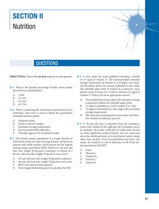83
SECTION II
Nutrition
QUESTIONS
DIRECTIONS: Choose the one best response to each question.
II-1.  What is the optimal percentage of daily caloric intake
derived from carbohydrates?
A.	 25%
B.	 25–35%
C.	 45–55%
D.	 65–75%
II-2.  When considering the nutritional requirements for an
individual, what term is used to define the quantitative
estimated nutrient intake?
A.	 Adequate intake
B.	 Dietary reference intakes
C.	 Estimated average requirement
D.	 Recommended daily allowance
E.	 Tolerable upper levels of nutrient intake
II-3.  The resting energy expenditure is a rough estimate of
total caloric needs in a state of energy balance. Of these two
patients with stable weights, which person has the highest
resting energy expenditure (REE): Patient A, a 40-year-old
man who weighs 90 kg and is sedentary, or Patient B, a
40-year-old man who weighs 70 kg and is very active?
A.	 40-year-old man who weighs 90 kg and is sedentary
B.	 40-year-old man who weighs 70 kg and is very active
C.	 REE is the same for both patients
D.	 Not enough information given to calculate the REE
II-4.  A new study has been published showing a benefit
of 25 mg/d of vitamin X. The recommended estimated
average requirement of vitamin X is 10 mg/d, two stand-
ard deviations below the amount published in the study.
The tolerable upper limit of vitamin X is unknown. Your
patient wants to know if it is safe to consume 25 mg/d of
vitamin X. What is the most appropriate answer?
A.	 Two standard deviations above the estimated average
requirement defines the tolerable upper limit.
B.	 25 mg/d is probably too much vitamin X in 1 day.
C.	 25 mg/d is statistically in a safe range of the estimated
average requirement.
D.	 The study was not designed to assess safety and there-
fore should not influence practice.
II-5.  A 36-year-old man is admitted from the emergency
room with cellulitis of the right leg. He is homeless and is
an alcoholic. He drinks a half-liter of vodka daily. He has
no other significant medical history. You are concerned
about his nutritional state, as he has limited caloric intake
other than alcohol. Given his alcoholism and poor oral
intake, he would be at risk of deficiency of all of the fol-
lowing vitamins EXCEPT:
A.	 Folate
B.	 Thiamine
C.	 Vitamin B12
D.	 Vitamin C
E.	 Vitamin E
 