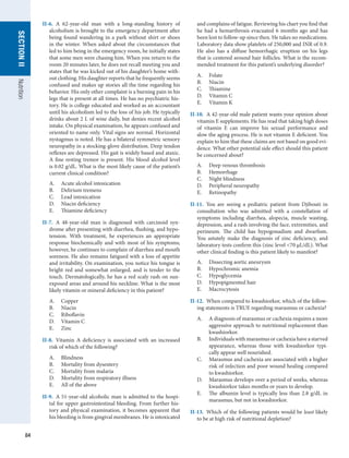 84
SECTION
II
SECTION
II
Nutrition
II-6.  A 62-year-old man with a long-standing history of
alcoholism is brought to the emergency department after
being found wandering in a park without shirt or shoes
in the winter. When asked about the circumstances that
led to him being in the emergency room, he initially states
that some men were chasing him. When you return to the
room 20 minutes later, he does not recall meeting you and
states that he was kicked out of his daughter’s home with-
out clothing. His daughter reports that he frequently seems
confused and makes up stories all the time regarding his
behavior. His only other complaint is a burning pain in his
legs that is present at all times. He has no psychiatric his-
tory. He is college educated and worked as an accountant
until his alcoholism led to the loss of his job. He typically
drinks about 2 L of wine daily, but denies recent alcohol
intake. On physical examination, he appears confused and
oriented to name only. Vital signs are normal. Horizontal
nystagmus is noted. He has a bilateral symmetric sensory
neuropathy in a stocking-glove distribution. Deep tendon
reflexes are depressed. His gait is widely based and ataxic.
A fine resting tremor is present. His blood alcohol level
is 0.02 g/dL. What is the most likely cause of the patient’s
current clinical condition?
A.	 Acute alcohol intoxication
B.	 Delirium tremens
C.	 Lead intoxication
D.	 Niacin deficiency
E.	 Thiamine deficiency
II-7.  A 48-year-old man is diagnosed with carcinoid syn-
drome after presenting with diarrhea, flushing, and hypo-
tension. With treatment, he experiences an appropriate
response biochemically and with most of his symptoms;
however, he continues to complain of diarrhea and mouth
soreness. He also remains fatigued with a loss of appetite
and irritability. On examination, you notice his tongue is
bright red and somewhat enlarged, and is tender to the
touch. Dermatologically, he has a red scaly rash on sun-
exposed areas and around his neckline. What is the most
likely vitamin or mineral deficiency in this patient?
A.	 Copper
B.	 Niacin
C.	 Riboflavin
D.	 Vitamin C
E.	 Zinc
II-8.  Vitamin A deficiency is associated with an increased
risk of which of the following?
A.	 Blindness
B.	 Mortality from dysentery
C.	 Mortality from malaria
D.	 Mortality from respiratory illness
E.	 All of the above
II-9.  A 51-year-old alcoholic man is admitted to the hospi-
tal for upper gastrointestinal bleeding. From further his-
tory and physical examination, it becomes apparent that
his bleeding is from gingival membranes. He is intoxicated
and complains of fatigue. Reviewing his chart you find that
he had a hemarthrosis evacuated 6 months ago and has
been lost to follow-up since then. He takes no medications.
Laboratory data show platelets of 250,000 and INR of 0.9.
He also has a diffuse hemorrhagic eruption on his legs
that is centered around hair follicles. What is the recom-
mended treatment for this patient’s underlying disorder?
A.	 Folate
B.	 Niacin
C.	 Thiamine
D.	 Vitamin C
E.	 Vitamin K
II-10.  A 42-year-old male patient wants your opinion about
vitamin E supplements. He has read that taking high doses
of vitamin E can improve his sexual performance and
slow the aging process. He is not vitamin E deficient. You
explain to him that these claims are not based on good evi-
dence. What other potential side effect should this patient
be concerned about?
A.	 Deep venous thrombosis
B.	 Hemorrhage
C.	 Night blindness
D.	 Peripheral neuropathy
E.	 Retinopathy
II-11.  You are seeing a pediatric patient from Djibouti in
consultation who was admitted with a constellation of
symptoms including diarrhea, alopecia, muscle wasting,
depression, and a rash involving the face, extremities, and
perineum. The child has hypogonadism and dwarfism.
You astutely make the diagnosis of zinc deficiency, and
laboratory tests confirm this (zinc level 70 μL/dL). What
other clinical finding is this patient likely to manifest?
A.	 Dissecting aortic aneurysm
B.	 Hypochromic anemia
C.	 Hypoglycemia
D.	 Hypopigmented hair
E.	 Macrocytosis
II-12.  When compared to kwashiorkor, which of the follow-
ing statements is TRUE regarding marasmus or cachexia?
A.	 A diagnosis of marasmus or cachexia requires a more
aggressive approach to nutritional replacement than
kwashiorkor.
B.	 Individuals with marasmus or cachexia have a starved
appearance, whereas those with kwashiorkor typi-
cally appear well nourished.
C.	 Marasmus and cachexia are associated with a higher
risk of infection and poor wound healing compared
to kwashiorkor.
D.	 Marasmus develops over a period of weeks, whereas
kwashiorkor takes months or years to develop.
E.	 The albumin level is typically less than 2.8 g/dL in
marasmus, but not in kwashiorkor.
II-13.  Which of the following patients would be least likely
to be at high risk of nutritional depletion?
 