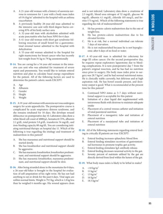 85
QUESTIONS
SECTION
II
A.	 A 21-year-old woman with a history of anorexia ner-
vosa in remission for 1 year with a body mass index
of 19.4 kg/m2
admitted to the hospital with an asthma
exacerbation
B.	 A previously healthy 28-year-old man admitted to
the intensive care unit with third-degree burns cov-
ering 85% of his body surface area
C.	 A 32-year-old man with alcoholism admitted with
acute pancreatitis who has been NPO for 6 days
D.	 A 41-year-old woman with short gut syndrome fol-
lowing resection of small bowel for a gastrointes-
tinal stromal tumor admitted to the hospital with
dehydration
E.	 A 55-year-old woman admitted to the hospital for
right mastectomy for breast cancer who has recently
lost weight from 91 kg to 79 kg unintentionally
II-14.  You are caring for a 54-year-old woman in the inten-
sive care unit who was admitted for treatment of severe
sepsis and pneumonia. You would like to initiate enteral
nutrition and plan to calculate basal energy expenditure
for the patient. All of the following factors are used to
determine the patient’s caloric needs EXCEPT:
A.	 Age
B.	 Albumin
C.	 Gender
D.	 Height
E.	 Weight
II-15.  A19-year-oldwomanwithanorexianervosaundergoes
surgery for acute appendicitis. The postoperative course is
complicated by acute respiratory distress syndrome, and
she remains intubated for 10 days. She develops wound
dehiscence on postoperative day 10. Laboratory data show a
white blood cell count of 4000/μL, hematocrit 35%, albumin
2.1 g/dL, total protein 5.8 g/dL, transferrin 54 mg/dL, and
iron-binding capacity 88 mg/dL. You are considering initi-
ating nutritional therapy on hospital day 11. Which of the
following is true regarding the etiology and treatment of
malnutrition in this patient?
A.	 She has marasmus and nutritional support should be
started slowly.
B.	 She has kwashiorkor and nutritional support should
be aggressive.
C.	 Shehasmarasmickwashiorkor,kwashiorkorpredomi­
nant, and nutritional support should be aggressive.
D.	 She has marasmic kwashiorkor, marasmus predomi-
nant, and nutritional support should be slow.
II-16.  After being stranded alone in the mountains for 8 days,
a 26-year-old hiker is brought to the hospital for evalua-
tion of self-amputation of his right wrist. He has not had
anything to eat or drink for the past 6 days. Vital signs are
within normal limits. Weight is 79.5 kg, which is 1.8 kg less
than he weighed 6 months ago. His wound appears clean
and is not infected. Laboratory data show a creatinine of
2.5 mg/dL, blood urea nitrogen of 52 mg/dL, glucose 96
mg/dL, albumin 4.1 mg/dL, chloride 105 meq/L, and fer-
ritin 173 ng/mL. Which of the following statements is true
regarding his risk of malnourishment?
A.	 He has protein-calorie malnutrition due to the rate of
weight loss.
B.	 He has protein-calorie malnutrition due to his
elevated ferritin.
C.	 He is at risk, but a normal individual can tolerate
7 days of starvation.
D.	 He is not malnourished because he is not hypoglyc-
emic after 6 days of no food or water.
II-17.  A 65-year-old man is admitted for colectomy for
stage III colon cancer. On the second postoperative day,
he requires repeat exploratory laparotomy due to bleed-
ing complications. It is now postoperative day 7 from the
patient’s original resection, and he has had no nutrition
since prior to surgery. His body mass index prior to sur-
gery was 28.7 kg/m2
, and he had normal nutritional status.
He is clinically stable currently, but delirious and at high
aspiration risk. He has bowel sounds present, and ileos-
tomy output is good. What is recommended at the present
time for this patient?
A.	 Continued NPO status as 5–7 days without nutri-
tional support is acceptable for this patient
B.	 Initiation of a clear liquid diet supplemented with
intravenous fluids with dextrose to maintain adequate
intake
C.	 Placement of a central venous catheter and initiation
of total parenteral nutrition
D.	 Placement of a nasogastric tube and initiation of
enteral nutrition
E.	 Placement of a nasojejunal tube and initiation of
enteral nutrition
II-18.  All of the following statements regarding enteral feed-
ing in critically ill patients are true EXCEPT:
A.	 Enteral feeding increases splanchnic blood flow.
B.	 Enteral feeding stimulates secretion of gastrointesti-
nal hormones to promote trophic gut activity.
C.	 Enteral feeding stimulates IgA antibody release.
D.	 Enteral feeding decreases neuronal activity to the gut.
E.	 Seventy percent of nutrients utilized by the gut are
directly derived from food within the lumen of the gut.
II-19.  What body mass index is likely to be lethal in males?
A.	 10 kg/m2
B.	 11 kg/m2
C.	 13 kg/m2
D.	 16 kg/m2
E.	 18.5 kg/m2
 