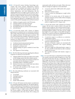86
SECTION
II
SECTION
II
Nutrition
II-20.  A 43-year-old woman develops hemorrhagic pan-
creatitis with severe systemic inflammation response
syndrome. She is intubated and sedated in the medical
intensive care unit with acute respiratory distress syn-
drome, hypotension, and renal dysfunction. She has
ongoing daily fevers to as high as 104.5°F (40.3°C). She is
initiated on parenteral nutrition (PN) and develops hyper-
glycemia as high as 500 g/dL. She also has an increasingly
positive fluid balance of more than 2 L daily. What is the
most appropriate approach to management of PN in the
context of this patient’s hyperglycemia and fluid retention?
A.	 Addition of regular insulin to the PN formula
B.	 Limiting sodium to less than 40 meq/d
C.	 Limiting glucose to less than 200 g/d
D.	 Providing both glucose and fat to the PN mixture
E.	 All of the above
II-21.  A 55-year-old woman with a history of diabetic
gastroparesis is intubated and on mechanical ventilation
after a stroke. When the patient was suctioned that morning,
she coughed profusely, with thick green secretions. You
are concerned about the possibility of aspiration as a cause
of her worsening respiratory status. All of the following
measures are useful in preventing aspiration pneumonia
in an intubated patient EXCEPT:
A.	 Combined enteral and parenteral nutrition
B.	 Elevating the head of the bed to 30°
C.	 Feeding at a continuous rate
D.	 Holding feedings for gastric residuals of more than
500 mL
D.	 Post–ligament of Treitz feeding
II-22.  All of the following statements regarding the influence
of genetics on obesity are true EXCEPT:
A.	 Adopted children have body mass indices more similar
to their biologic parents than their adoptive parents.
B.	 Decreased levels of leptin and resistance to leptin are
associated with the development of obesity.
C.	 Heritability follows a Mendelian pattern.
D.	 Identical twins have more similar body mass indices
when compared to dizygotic twins.
E.	 In humans with mutations of the ob gene, severe
early-onset obesity is seen.
II-23.  All of the following syndromes are associated with
obesity EXCEPT:
A.	 Acromegaly
B.	 Cushing’s syndrome
C.	 Hypothyroidism
D.	 Insulinoma
E.	 Prader-Willi syndrome
II-24.  A 34-year-old woman sees her primary care physician
for counseling regarding weight loss. She gained approxi-
mately 36 kg during her first pregnancy 6 years previously
andhasnotlostthisweight.Priortothattime,shemaintained
a weight of 70 kg at a height of 68 in (BMI 23.6 kg/m2
).
Her current weight is 110 kg (BMI 36.8 kg/m2
). She has
no medical history other than obesity. She is taking oral
contraceptive pills and does not smoke. What is the most
effective strategy for weight loss in this individual?
A.	 A very low calorie diet (≤800 kcal/d) with a propri-
etary formula
B.	 Referral for bariatric surgery
C.	 A goal to attain her prepregnancy weight within
6 months
D.	 Initiation of an exercise plan of 150 minutes of
moderate-intensity activity weekly without changing
her dietary habits
E.	 Decrease calorie consumption by 500–1000 kcal/d to
achieve a weight loss of 0.5–1 kg per week
II-25.  A 44-year-old woman seeks evaluation for bariatric
surgery. She has tried a variety of diets in the past, but
failed to sustain weight loss. She is being treated for hyper-
tension and hypercholesterolemia, and is concerned about
developing diabetes mellitus if she does not lose weight.
Her height is 65 in and weight is 122 kg (BMI 44.6 kg/m2
).
What advice would you provide her regarding the benefits
and risks of bariatric surgical procedures?
A.	 A restrictive surgery is as effective as a restrictive-
malabsorptive surgery.
B.	 A vertical-banded gastroplasty is the most effective
restrictive surgical procedure.
C.	 All types of bariatric surgery are associated with
micronutrient deficiencies that require lifelong
supplementation.
D.	 The mean weight loss following bariatric surgery is
30–35%, and 60% of individuals are able to maintain
weight loss at 6 years.
E.	 The mortality associated with bariatric surgery is
about 2%.
II-26.  A 21-year-old woman is evaluated for low body weight.
The woman’s concerned mother brought her to clinic, but
the patient herself states that she is comfortable with her
body weight and that she would be happier if she lost an
additional 2–5 kg. She had a normal childhood and devel-
opment. She has always been a high-achieving student and
is currently enrolled in an honors program at her university.
She has been on the dean’s list each semester and will gradu-
ate with a dual degree in political science and international
business in 6 months. When she enrolled in college, she had
a height of 64 in and a weight of 57 kg (BMI 21.5 kg/m2
).
She had initially joined a sorority, but she no longer partici-
pates and states that she is more focused on her studies at
this point. She is not in a romantic relationship and denies
depression or anxiety. She has grown an additional inch
since enrolling in college, and her current weight is 58 kg
(BMI 17.5 kg/m2
). She denies excessive dieting, but states
that she controls her diet carefully. She reports daily exer-
cise, stating that she runs or bikes for 60–120 minutes daily,
and she feels this is an important stress release for her. She
reports a normal diet and that she will occasionally eat an
entire pizza or quart of ice cream when stressed. She denies
purging. She cannot recall when her last menstrual period
occurred, but states that these have been irregular through-
out her life. On physical examination, the patient is wearing
 