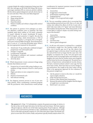 87
SECTION
II
ANSWERS
a sweater despite the outdoor temperature being more than
80°F. Her vital signs are BP 95/60, HR 58 bpm, RR 16/min,
and oxygen saturation 99% on room air, and she is afebrile.
She has salivary gland enlargement and soft, downy hair on
her arms and chest. What is the most likely diagnosis?
A.	 Anorexia nervosa
B.	 Binge eating disorder
C.	 Bulimia nervosa
D.	 Hyperthyroidism
E.	 Patient is healthy and without a diagnosable medical
condition
II-27.  The patient in question II-26 undergoes an exten-
sive laboratory evaluation prior to treatment. Her basic
metabolic panel shows sodium of 132 meq/L, potassium
3.1 meq/L, chloride 94 meq/L, bicarbonate 28 meq/L,
BUN 24 mg/dL, and creatinine 1.2 mg/dL. She also has
an endocrine workup, which demonstrates a TSH of
0.4 μIU/mL, T3 42 ng/mL, T4 5.0 ng/mL, free T4 0.8 ng/dL,
and serum cortisol at 0800 of 28 μg/dL. Bone densitometry
has a T-score of −2.7 at the hip and lumbar spine. What is
the most appropriate treatment for this patient?
A.	 Alendronate 70 mg weekly plus combined estrogen/
progesterone oral contraceptive pills
B.	 Doxepin 75 mg daily
C.	 Levothyroxine 50 μg daily
D.	 Psychological evaluation and treatment combined
with supervised meals
E.	 All of the above
II-28.  Which characteristic is more common in binge eating
disorder than bulimia nervosa?
A.	 Frequent loss of control while eating, leading to con-
sumption of large amounts of food in a short period
of time
B.	 Higher prevalence in men compared to women
C.	 Obesity
D.	 Presence of menstrual cycle
E.	 Self-induced vomiting
II-29.  You diagnose anorexia nervosa in one of your new
clinic patients. When coordinating a treatment program
with the psychiatrist, what characteristics would prompt
consideration for inpatient treatment instead of schedul-
ing an outpatient assessment?
A.	 Amenorrhea
B.	 Exaggeration of food intake
C.	 Irrational fear of gaining weight
D.	 Purging behavior
E.	 Weight 75% of expected body weight
II-30.  You are counseling a patient who is recovering from
long-standing anorexia nervosa (AN). She is a 22-year-old
woman who suffered the effects of AN for 8 years with a
nadir body mass index of 17 kg/m2
and many laboratory
abnormalities during that time. What characteristic of AN
is least likely to improve despite successful lasting treat-
ment of the disorder?
A.	 Amenorrhea
B.	 Delayed gastric emptying
C.	 Lanugo
D.	 Low bone mass
E.	 Salivary gland enlargement
II-31.  An 80-year-old woman is evaluated for a complaint
of involuntary weight loss. Her baseline weight at her
clinic visit 6 months ago was 67 kg. She reports that
her appetite began to decrease about 2 months ago when
she noticed that food no longer had the same taste. Her
daughter accompanies her to the visit and reports that
her mother seems increasingly listless and withdrawn. Her
daughter also notes that her mother seems more forgetful,
and her home has become disorganized. The patient has a
history of hypertension and peripheral vascular disease.
She had a transient ischemic attack 6 years ago, but has
never had a stroke. There have been no recent changes to
any medications. Her weight in the clinic today is 60 kg.
What is the appropriate approach for the evaluation of
this patient’s weight loss?
A.	 Ask the patient to return to the clinic in 1 month for
repeat weight evaluation.
B.	 Order thyroid function tests.
C.	 Perform a Mini-Mental State Examination.
D.	 Reassure the patient and her daughter that this degree
of weight loss is not abnormal.
E.	 Both B and C are correct.
ANSWERS
II-1.	 The answer is C. (Chap. 73) Carbohydrates comprise the greatest percentage of calories in
the diet as they are the major fuel source for the brain and most tissues. The brain requires
100 g/d of glucose, with the rest of the body requiring about 50 g/d of glucose. Although
glucose can be derived from proteolysis or fats, carbohydrates remain the primary energy
source of the body and should comprise 45–55% of the total caloric intake. Fats should com-
prise no more than 30% of caloric intake, and proteins typically should comprise about 15%.
 