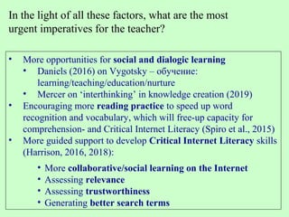 • More opportunities for social and dialogic learning
• Daniels (2016) on Vygotsky – обучение:
learning/teaching/education/nurture
• Mercer on ‘interthinking’ in knowledge creation (2019)
• Encouraging more reading practice to speed up word
recognition and vocabulary, which will free-up capacity for
comprehension- and Critical Internet Literacy (Spiro et al., 2015)
• More guided support to develop Critical Internet Literacy skills
(Harrison, 2016, 2018):
• More collaborative/social learning on the Internet
• Assessing relevance
• Assessing trustworthiness
• Generating better search terms
In the light of all these factors, what are the most
urgent imperatives for the teacher?
 