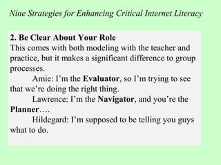 2. Be Clear About Your Role
This comes with both modeling with the teacher and
practice, but it makes a significant difference to group
processes.
Amie: I’m the Evaluator, so I’m trying to see
that we’re doing the right thing.
Lawrence: I’m the Navigator, and you’re the
Planner….
Hildegard: I’m supposed to be telling you guys
what to do.
Nine Strategies for Enhancing Critical Internet Literacy
 