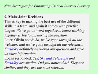 9. Make Joint Decisions
This is key to making the best use of the different
skills in a team, and again it comes with practice.
Logan: We’ve got to work together…’cause working
together is key to answering the question.
Later, Olivia noted: So, we’ve gone through all the
websites, and we’ve gone through all the relevant…
EarthSky definitely answered our question and gave
us extra information.
Logan responded: Yes, Sky and Telescope and
EarthSky are similar. Did you notice that? They are
similar, and they are the most relevant.
Nine Strategies for Enhancing Critical Internet Literacy
 