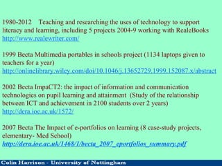 1980-2012 Teaching and researching the uses of technology to support
literacy and learning, including 5 projects 2004-9 working with RealeBooks
http://www.realewriter.com/
1999 Becta Multimedia portables in schools project (1134 laptops given to
teachers for a year)
http://onlinelibrary.wiley.com/doi/10.1046/j.13652729.1999.152087.x/abstract
2002 Becta ImpaCT2: the impact of information and communication
technologies on pupil learning and attainment (Study of the relationship
between ICT and achievement in 2100 students over 2 years)
http://dera.ioe.ac.uk/1572/
2007 Becta The Impact of e-portfolios on learning (8 case-study projects,
elementary- Med School)
http://dera.ioe.ac.uk/1468/1/becta_2007_eportfolios_summary.pdf
 