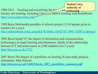 1980-2012 Teaching and researching the uses of technology to support
literacy and learning, including 5 projects 2004-9 working with RealeBooks
http://www.realewriter.com/
1999 Becta Multimedia portables in schools project (1134 laptops given to
teachers for a year)
http://onlinelibrary.wiley.com/doi/10.1046/j.13652729.1999.152087.x/abstract
2002 Becta ImpaCT2: the impact of information and communication
technologies on pupil learning and attainment (Study of the relationship
between ICT and achievement in 2100 students over 2 years)
http://dera.ioe.ac.uk/1572/
2007 Becta The Impact of e-portfolios on learning (8 case-study projects,
elementary- Med School)
http://dera.ioe.ac.uk/1468/1/becta_2007_eportfolios_summary.pdf
Student voice,
authority of
authorship
 