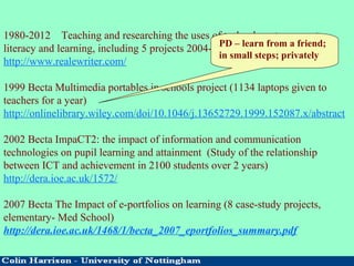 1980-2012 Teaching and researching the uses of technology to support
literacy and learning, including 5 projects 2004-9 working with RealeBooks
http://www.realewriter.com/
1999 Becta Multimedia portables in schools project (1134 laptops given to
teachers for a year)
http://onlinelibrary.wiley.com/doi/10.1046/j.13652729.1999.152087.x/abstract
2002 Becta ImpaCT2: the impact of information and communication
technologies on pupil learning and attainment (Study of the relationship
between ICT and achievement in 2100 students over 2 years)
http://dera.ioe.ac.uk/1572/
2007 Becta The Impact of e-portfolios on learning (8 case-study projects,
elementary- Med School)
http://dera.ioe.ac.uk/1468/1/becta_2007_eportfolios_summary.pdf
PD – learn from a friend;
in small steps; privately
 