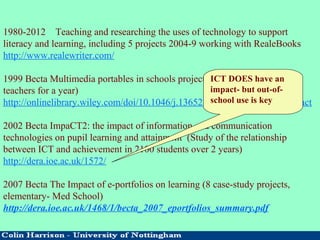 1980-2012 Teaching and researching the uses of technology to support
literacy and learning, including 5 projects 2004-9 working with RealeBooks
http://www.realewriter.com/
1999 Becta Multimedia portables in schools project (1134 laptops given to
teachers for a year)
http://onlinelibrary.wiley.com/doi/10.1046/j.13652729.1999.152087.x/abstract
2002 Becta ImpaCT2: the impact of information and communication
technologies on pupil learning and attainment (Study of the relationship
between ICT and achievement in 2100 students over 2 years)
http://dera.ioe.ac.uk/1572/
2007 Becta The Impact of e-portfolios on learning (8 case-study projects,
elementary- Med School)
http://dera.ioe.ac.uk/1468/1/becta_2007_eportfolios_summary.pdf
ICT DOES have an
impact- but out-of-
school use is key
 