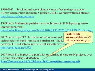 1980-2012 Teaching and researching the uses of technology to support
literacy and learning, including 5 projects 2004-9 working with RealeBooks
http://www.realewriter.com/
1999 Becta Multimedia portables in schools project (1134 laptops given to
teachers for a year)
http://onlinelibrary.wiley.com/doi/10.1046/j.13652729.1999.152087.x/abstract
2002 Becta ImpaCT2: the impact of information and communication
technologies on pupil learning and attainment (Study of the relationship
between ICT and achievement in 2100 students over 2 years)
http://dera.ioe.ac.uk/1572/
2007 Becta The Impact of e-portfolios on learning (8 case-study projects, over
2 years; elementary- Med School)
http://dera.ioe.ac.uk/1468/1/becta_2007_eportfolios_summary.pdf
Publicly-held
assessment data won’t
tell the whole story….
 