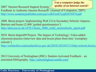 2007 ‘Internet Research Support System: An Application for Immediate
Feedback in Authentic Internet Research’ (Journal of Computers, 2007)
http://www.academypublisher.com/jcp/vol02/no07/jcp02076874.pdf
2008 Becta project- Implementing Web 2.0 in Secondary Schools: Impacts,
Barriers and Issues (2,400 ‘guided questionnaires’)
http://dera.ioe.ac.uk/1478/1/becta_2008_web2_useinschools_report.pdf
2010 Becta Impact09 Project- The Impact of Technology: Value-added
classroom practice (interview data and lesson plans from nine ‘exemplary
schools’)
http://webarchive.nationalarchives.gov.uk/20101102103713/http:/schools.becta.o
2012 University of Nottingham (JISC): Student-Activated Feedback – an
annotated bibliography. http://safnottingham.tumblr.com/
Can a computer judge the
quality of an Internet search?
 