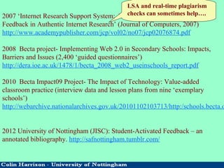2007 ‘Internet Research Support System: An Application for Immediate
Feedback in Authentic Internet Research’ (Journal of Computers, 2007)
http://www.academypublisher.com/jcp/vol02/no07/jcp02076874.pdf
2008 Becta project- Implementing Web 2.0 in Secondary Schools: Impacts,
Barriers and Issues (2,400 ‘guided questionnaires’)
http://dera.ioe.ac.uk/1478/1/becta_2008_web2_useinschools_report.pdf
2010 Becta Impact09 Project- The Impact of Technology: Value-added
classroom practice (interview data and lesson plans from nine ‘exemplary
schools’)
http://webarchive.nationalarchives.gov.uk/20101102103713/http:/schools.becta.o
2012 University of Nottingham (JISC): Student-Activated Feedback – an
annotated bibliography. http://safnottingham.tumblr.com/
LSA and real-time plagiarism
checks can sometimes help….
 