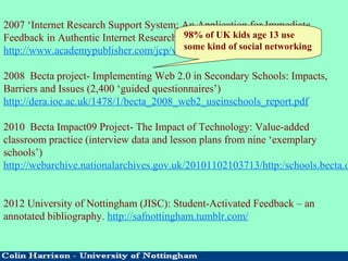 2007 ‘Internet Research Support System: An Application for Immediate
Feedback in Authentic Internet Research’ (Journal of Computers, 2007)
http://www.academypublisher.com/jcp/vol02/no07/jcp02076874.pdf
2008 Becta project- Implementing Web 2.0 in Secondary Schools: Impacts,
Barriers and Issues (2,400 ‘guided questionnaires’)
http://dera.ioe.ac.uk/1478/1/becta_2008_web2_useinschools_report.pdf
2010 Becta Impact09 Project- The Impact of Technology: Value-added
classroom practice (interview data and lesson plans from nine ‘exemplary
schools’)
http://webarchive.nationalarchives.gov.uk/20101102103713/http:/schools.becta.o
2012 University of Nottingham (JISC): Student-Activated Feedback – an
annotated bibliography. http://safnottingham.tumblr.com/
98% of UK kids age 13 use
some kind of social networking
 
