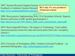 2007 ‘Internet Research Support System: An Application for Immediate
Feedback in Authentic Internet Research’ (Journal of Computers, 2007)
http://www.academypublisher.com/jcp/vol02/no07/jcp02076874.pdf
2008 Becta project- Implementing Web 2.0 in Secondary Schools: Impacts,
Barriers and Issues (2,400 ‘guided questionnaires’)
http://dera.ioe.ac.uk/1478/1/becta_2008_web2_useinschools_report.pdf
2010 Becta Impact09 Project- The Impact of Technology: Value-added
classroom practice (interview data and lesson plans from nine ‘exemplary
schools’)
http://webarchive.nationalarchives.gov.uk/20101102103713/http:/schools.becta.o
2012 University of Nottingham (JISC): Student-Activated Feedback – an
annotated bibliography. http://safnottingham.tumblr.com/
BUT only 3% were producers
of Internet content
 
