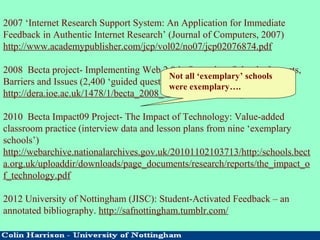 2007 ‘Internet Research Support System: An Application for Immediate
Feedback in Authentic Internet Research’ (Journal of Computers, 2007)
http://www.academypublisher.com/jcp/vol02/no07/jcp02076874.pdf
2008 Becta project- Implementing Web 2.0 in Secondary Schools: Impacts,
Barriers and Issues (2,400 ‘guided questionnaires’)
http://dera.ioe.ac.uk/1478/1/becta_2008_web2_useinschools_report.pdf
2010 Becta Impact09 Project- The Impact of Technology: Value-added
classroom practice (interview data and lesson plans from nine ‘exemplary
schools’)
http://webarchive.nationalarchives.gov.uk/20101102103713/http:/schools.bect
a.org.uk/uploaddir/downloads/page_documents/research/reports/the_impact_o
f_technology.pdf
2012 University of Nottingham (JISC): Student-Activated Feedback – an
annotated bibliography. http://safnottingham.tumblr.com/
Not all ‘exemplary’ schools
were exemplary….
 