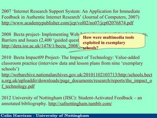 2007 ‘Internet Research Support System: An Application for Immediate
Feedback in Authentic Internet Research’ (Journal of Computers, 2007)
http://www.academypublisher.com/jcp/vol02/no07/jcp02076874.pdf
2008 Becta project- Implementing Web 2.0 in Secondary Schools: Impacts,
Barriers and Issues (2,400 ‘guided questionnaires’)
http://dera.ioe.ac.uk/1478/1/becta_2008_web2_useinschools_report.pdf
2010 Becta Impact09 Project- The Impact of Technology: Value-added
classroom practice (interview data and lesson plans from nine ‘exemplary
schools’)
http://webarchive.nationalarchives.gov.uk/20101102103713/http:/schools.bect
a.org.uk/uploaddir/downloads/page_documents/research/reports/the_impact_o
f_technology.pdf
2012 University of Nottingham (JISC): Student-Activated Feedback – an
annotated bibliography. http://safnottingham.tumblr.com/
How were multimedia tools
exploited in exemplary
schools?
 
