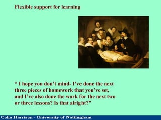 Flexible support for learning
“ I hope you don’t mind- I’ve done the next
three pieces of homework that you’ve set,
and I’ve also done the work for the next two
or three lessons? Is that alright?”
 