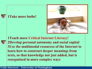 1Take more baths!
1Teach more Critical Internet Literacy!
2Develop personal autonomy and social capital
3Use the multimodal resources of the Internet to
learn how to construct deeper meanings from
texts, so that knowledge not just added, but is
reorganised in more complex ways
 