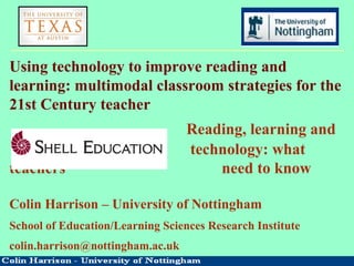 Using technology to improve reading and
learning: multimodal classroom strategies for the
21st Century teacher
Reading, learning and
technology: what
teachers need to know
Colin Harrison – University of Nottingham
School of Education/Learning Sciences Research Institute
colin.harrison@nottingham.ac.uk
 