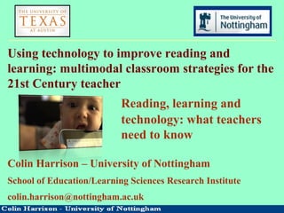 Using technology to improve reading and
learning: multimodal classroom strategies for the
21st Century teacher
Reading, learning and
technology: what teachers
need to know
Colin Harrison – University of Nottingham
School of Education/Learning Sciences Research Institute
colin.harrison@nottingham.ac.uk
 