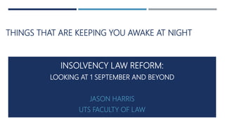 THINGS THAT ARE KEEPING YOU AWAKE AT NIGHT
INSOLVENCY LAW REFORM:
LOOKING AT 1 SEPTEMBER AND BEYOND
JASON HARRIS
UTS FACULTY OF LAW
 