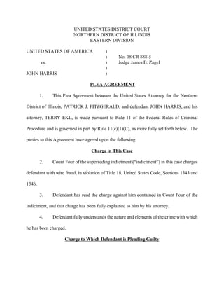 UNITED STATES DISTRICT COURT
                         NORTHERN DISTRICT OF ILLINOIS
                               EASTERN DIVISION

UNITED STATES OF AMERICA                  )
                                          )      No. 08 CR 888-5
        vs.                               )      Judge James B. Zagel
                                          )
JOHN HARRIS                               )

                                 PLEA AGREEMENT

        1.    This Plea Agreement between the United States Attorney for the Northern

District of Illinois, PATRICK J. FITZGERALD, and defendant JOHN HARRIS, and his

attorney, TERRY EKL, is made pursuant to Rule 11 of the Federal Rules of Criminal

Procedure and is governed in part by Rule 11(c)(1)(C), as more fully set forth below. The

parties to this Agreement have agreed upon the following:

                                  Charge in This Case

        2.    Count Four of the superseding indictment (“indictment”) in this case charges

defendant with wire fraud, in violation of Title 18, United States Code, Sections 1343 and

1346.

        3.    Defendant has read the charge against him contained in Count Four of the

indictment, and that charge has been fully explained to him by his attorney.

        4.    Defendant fully understands the nature and elements of the crime with which

he has been charged.

                    Charge to Which Defendant is Pleading Guilty
 