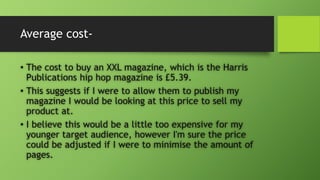 Average cost-
• The cost to buy an XXL magazine, which is the Harris
Publications hip hop magazine is £5.39.
• This suggests if I were to allow them to publish my
magazine I would be looking at this price to sell my
product at.
• I believe this would be a little too expensive for my
younger target audience, however I'm sure the price
could be adjusted if I were to minimise the amount of
pages.
 