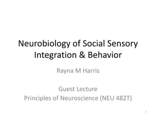 Neurobiology of Social Sensory 
Integration & Behavior 
Rayna M Harris 
Guest Lecture 
Principles of Neuroscience (NEU 482T) 
1 
 