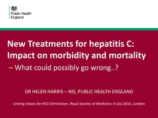 New Treatments for hepatitis C:
Impact on morbidity and mortality
– What could possibly go wrong..?
DR HELEN HARRIS – NIS, PUBLIC HEALTH ENGLAND
Uniting Voices for HCV Elimination, Royal Society of Medicine: 4 July 2016, London
 