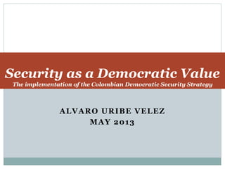 Security as a Democratic Value 
The implementation of the Colombian Democratic Security Strategy 
ALVARO URIBE VELEZ 
MAY 2013 
 