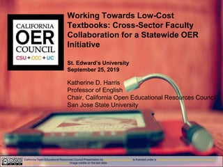 Working Towards Low-Cost
Textbooks: Cross-Sector Faculty
Collaboration for a Statewide OER
Initiative
St. Edward’s University
September 25, 2019
Katherine D. Harris
Professor of English
Chair, California Open Educational Resources Council
San Jose State University
California Open Educational Resources Council Presentation by http://icas-ca.org/coerc is licensed under a Creative Commons Attribution-NonCommercial-
ShareAlike 4.0 International License.Image credits on the last slide.
 