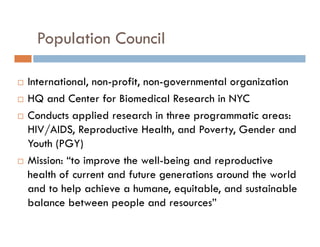 Population Council






International, non-profit, non-governmental organization
HQ and Center for Biomedical Research in NYC
Conducts applied research in three programmatic areas:
HIV/AIDS, Reproductive Health, and Poverty, Gender and
Youth (PGY)
Mission: “to improve the well-being and reproductive
health of current and future generations around the world
and to help achieve a humane, equitable, and sustainable
balance between people and resources”

 