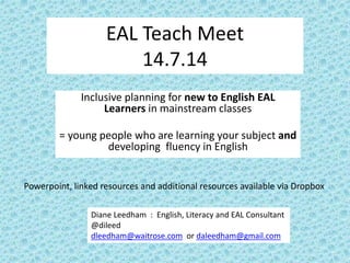 EAL Teach Meet
14.7.14
Inclusive planning for new to English EAL
Learners in mainstream classes
= young people who are learning your subject and
developing fluency in English
Diane Leedham : English, Literacy and EAL Consultant
@dileed
dleedham@waitrose.com or daleedham@gmail.com
Powerpoint, linked resources and additional resources available via Dropbox
 