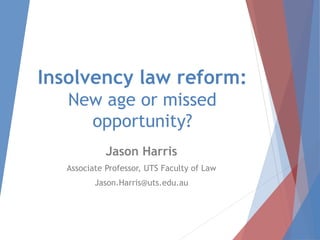 Insolvency law reform:
New age or missed
opportunity?
Jason Harris
Associate Professor, UTS Faculty of Law
Jason.Harris@uts.edu.au
 