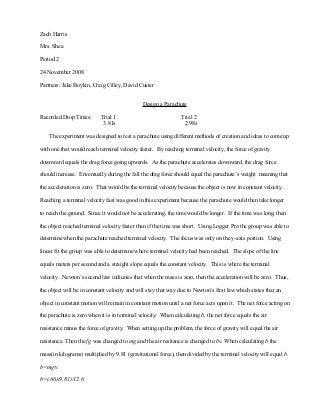 Zach Harris
Mrs. Shea
Period 2
24 November 2008
Partners: Jake Boykin, Craig Cilley, David Custer
Design a Parachute
Recorded Drop Times: Trial 1 Trial 2
3.81s 2.98s
The experiment was designed to test a parachute using different methods of creation and ideas to come up
with one that would reach terminal velocity faster. By reaching terminal velocity, the force of gravity
downward equals the drag force going upwards. As the parachute accelerates downward, the drag force
should increase. Enventually during the fall the drag force should equal the parachute’s weight meaning that
the acceleration is zero. That would be the terminal velocity because the object is now in constant velocity.
Reaching a terminal velocity fast was good in this experiment because the parachute would then take longer
to reach the ground. Since it would not be accelerating, the time would be longer. If the time was long, then
the object reached terminal velocity faster than if the time was short. Using Logger Pro the group was able to
determine when the parachute reached terminal velocity. The focus was only on the y-axis portion. Using
linear fit the group was able to determine where terminal velocity had been reached. The slope of the line
equals meters per second and a straight slope equals the constant velocity. This is where the terminal
velocity. Newton’s second law indicates that when the mass is zero, then the acceleration will be zero. Thus,
the object will be in constant velocity and will stay that way due to Newton’s first law which states that an
object in constant motion will remain in constant motion until a net force acts upon it. The net force acting on
the parachute is zero when it is in terminal velocity. When calculating b, the net force equals the air
resistance minus the force of gravity. When setting up the problem, the force of gravity will equal the air
resistance. Then the fg was changed to mg and the air resitance is changed to bv. When calculating b the
mass(in kilograms) multiplied by 9.81 (gravitational force), then divided by the terminal velocity will equal b.
b=mg/v
b=(.66)(9.81)/12.6
 