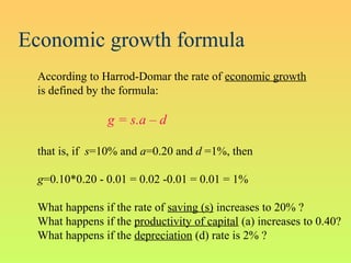 Economic growth formula
According to Harrod-Domar the rate of economic growth
is defined by the formula:
g = s.a – d
that is, if s=10% and a=0.20 and d =1%, then
g=0.10*0.20 - 0.01 = 0.02 -0.01 = 0.01 = 1%
What happens if the rate of saving (s) increases to 20% ?
What happens if the productivity of capital (a) increases to 0.40?
What happens if the depreciation (d) rate is 2% ?
 
