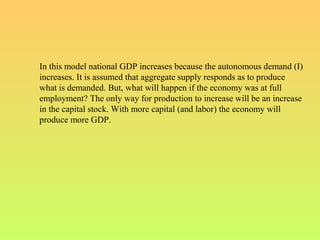 In this model national GDP increases because the autonomous demand (I)
increases. It is assumed that aggregate supply responds as to produce
what is demanded. But, what will happen if the economy was at full
employment? The only way for production to increase will be an increase
in the capital stock. With more capital (and labor) the economy will
produce more GDP.
 