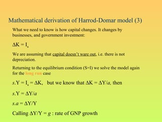 Mathematical derivation of Harrod-Domar model (3)
What we need to know is how capital changes. It changes by
businesses, and government investment:
∆K = Ia
We are assuming that capital doesn’t ware out, i.e. there is not
depreciation.
Returning to the equilibrium condition (S=I) we solve the model again
for the long run case
s.Y = Ia = ∆K, but we know that ∆K = ∆Y/a, then
s.Y = ∆Y/a
s.a = ∆Y/Y
Calling ∆Y/Y = g : rate of GNP growth
 