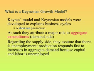 What is a Keynesian Growth Model?
Keynes’ model and Keynesian models were
developed to explains business cycles
» A short run phenomena
As such they attribute a major role to aggregate
expenditures (demand side)
Regarding the supply side, they assume that there
is unemployment: production responds fast to
increases in aggregate demand because capital
and labor is unemployed.
 