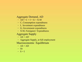 Aggregate Demand, AD
– AD = C + I + G + X-M
– C, Consumption expenditures
– I, Investment expenditures
– G, Government expenditures
– X-M, Foreigners’ Expenditures
Aggregate Supply
– AS < ASfe
– Aggregate Supply, at full employment
Macroeconomic Equilibrium
– AS = AD
– Or
– S = I
 