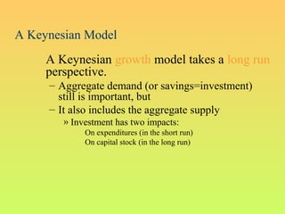 A Keynesian Model
A Keynesian growth model takes a long run
perspective.
– Aggregate demand (or savings=investment)
still is important, but
– It also includes the aggregate supply
» Investment has two impacts:
On expenditures (in the short run)
On capital stock (in the long run)
 